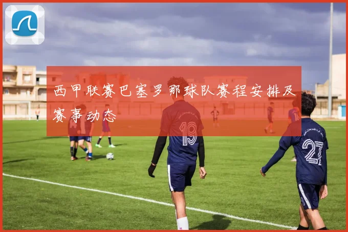 西甲联赛巴塞罗那球队赛程安排及赛事动态