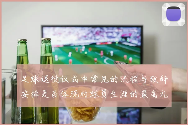 足球退役仪式中常见的流程与致辞安排是否体现对球员生涯的最高礼遇