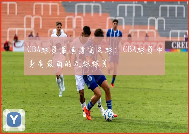 CBA球员最萌身高足球:CBA球员中身高最萌的足球球员