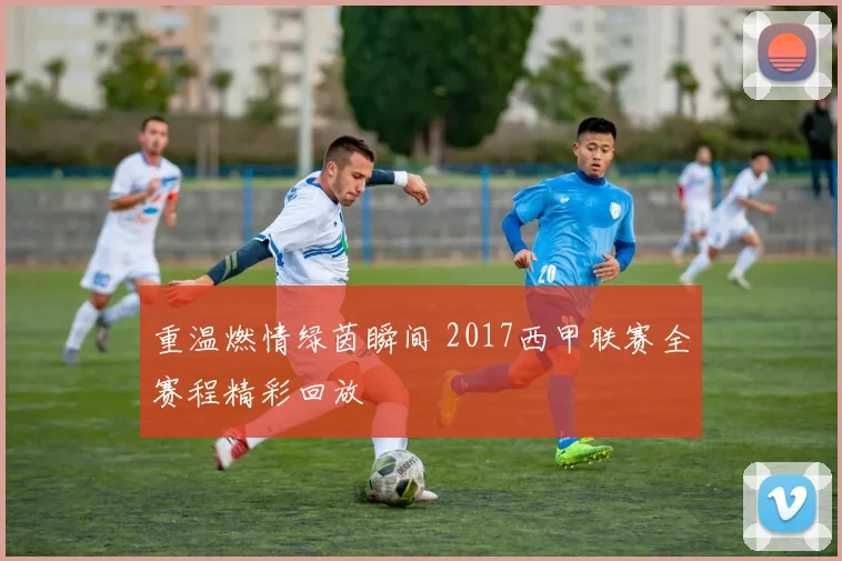 重温燃情绿茵瞬间 2017西甲联赛全赛程精彩回放