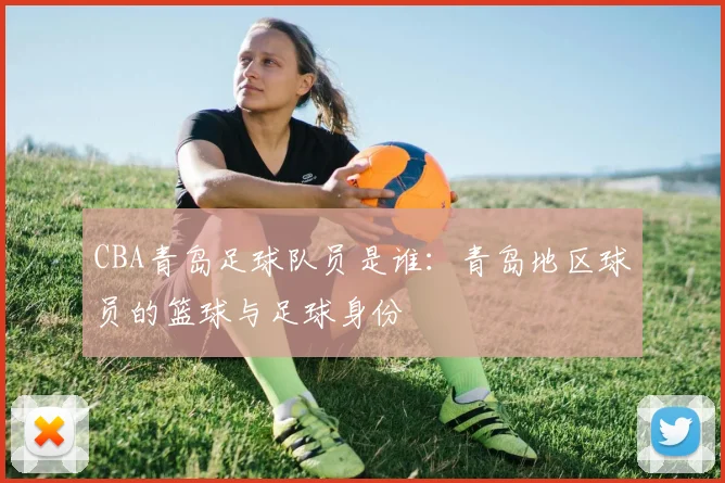 CBA青岛足球队员是谁：青岛地区球员的篮球与足球身份